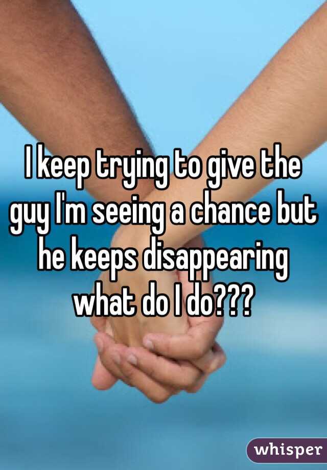 I keep trying to give the guy I'm seeing a chance but he keeps disappearing what do I do???