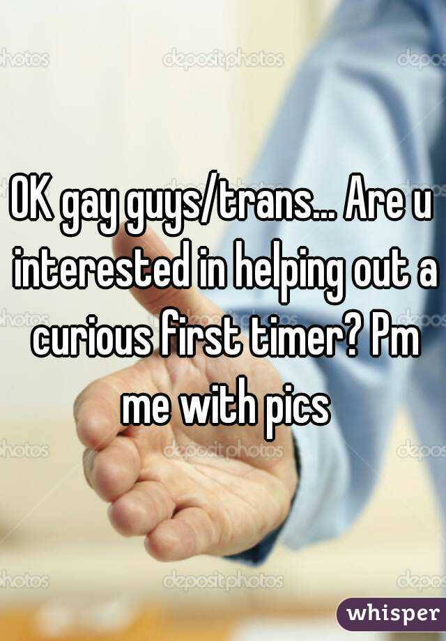 OK gay guys/trans... Are u interested in helping out a curious first timer? Pm me with pics