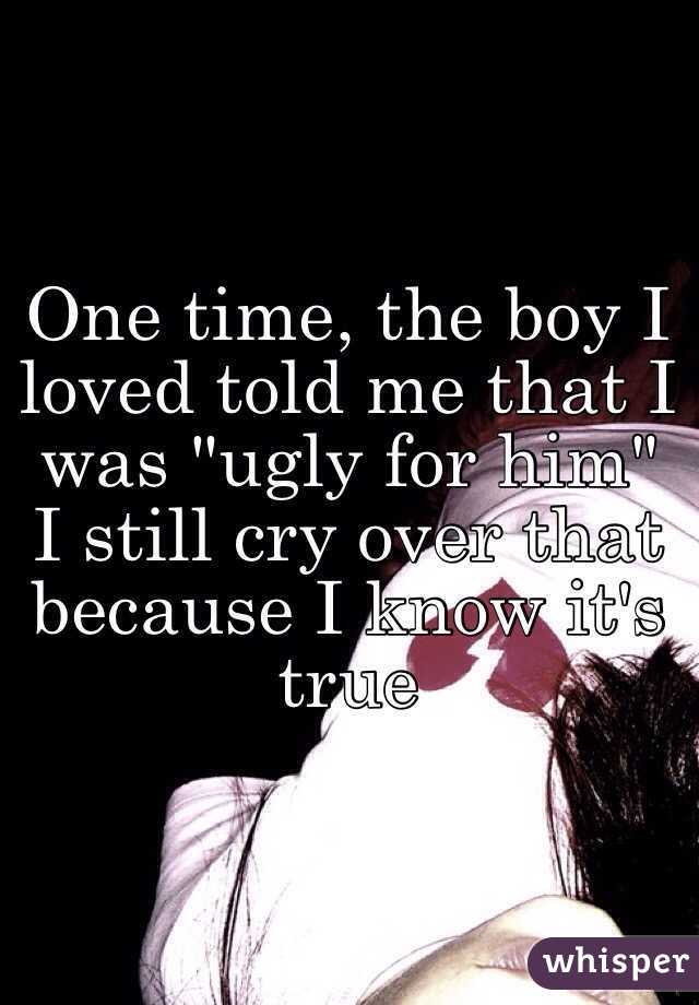 One time, the boy I loved told me that I was "ugly for him" I still cry over that because I know it's true 