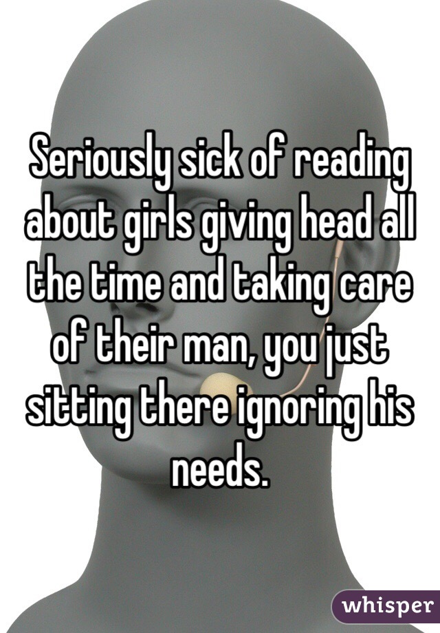 Seriously sick of reading about girls giving head all the time and taking care of their man, you just sitting there ignoring his needs.