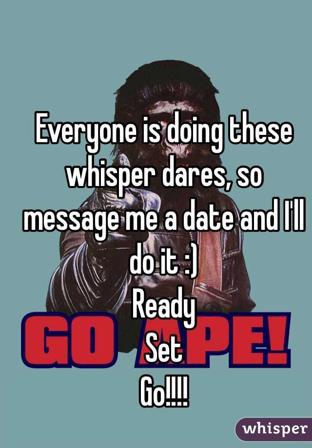 Everyone is doing these whisper dares, so message me a date and I'll do it :) 
Ready
Set
Go!!!!