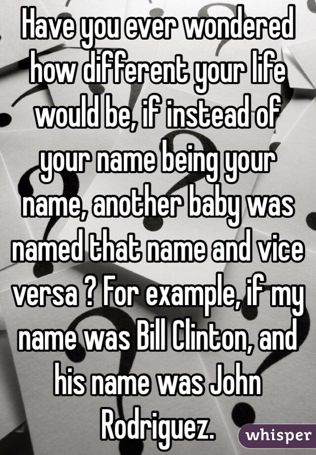 Have you ever wondered how different your life would be, if instead of your name being your name, another baby was named that name and vice versa ? For example, if my name was Bill Clinton, and his name was John Rodriguez.