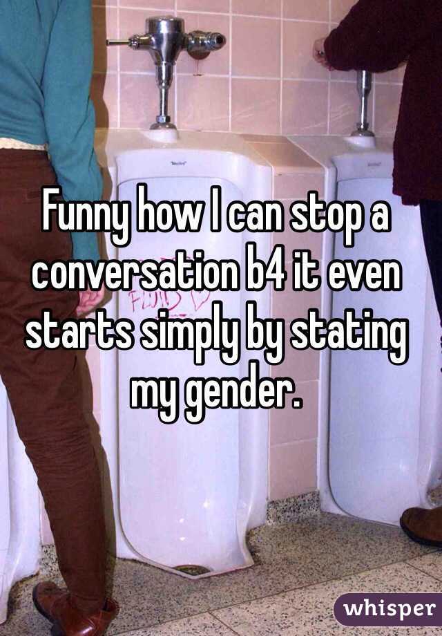 Funny how I can stop a conversation b4 it even starts simply by stating my gender.