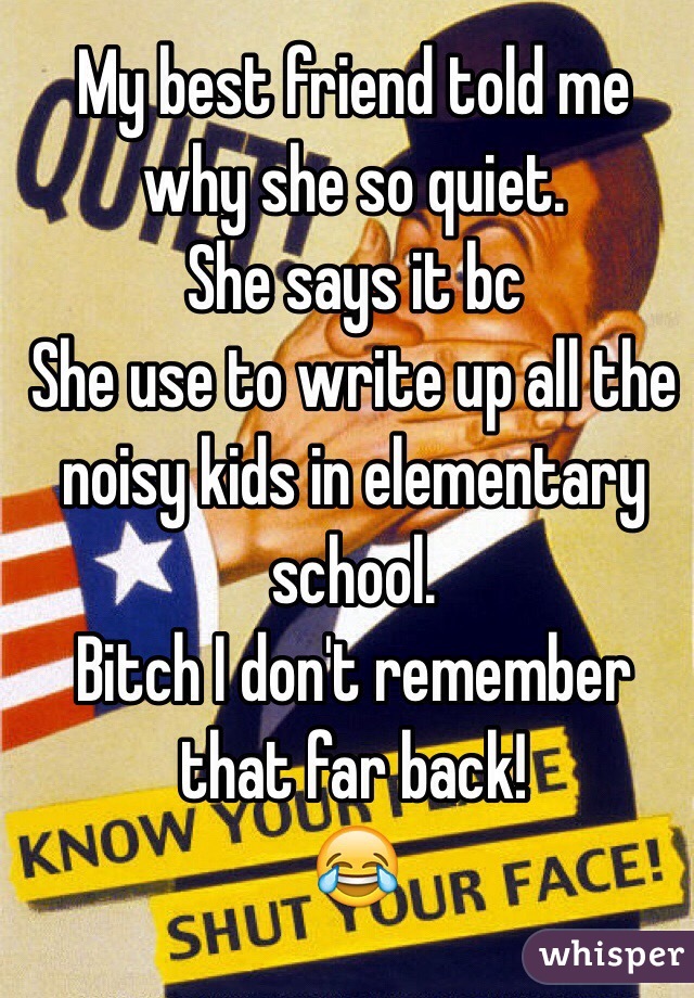 My best friend told me why she so quiet.
She says it bc 
She use to write up all the noisy kids in elementary school.
Bitch I don't remember that far back!
😂