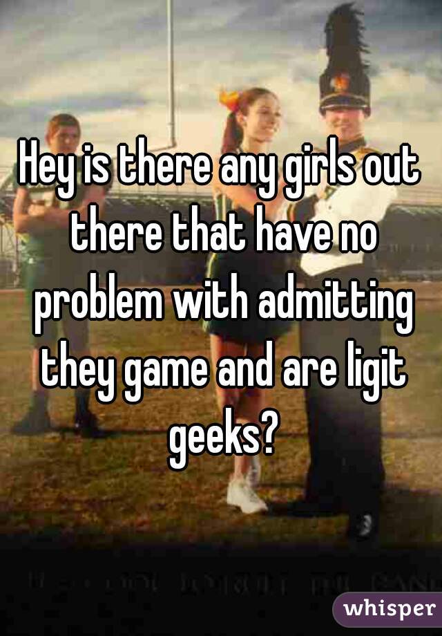 Hey is there any girls out there that have no problem with admitting they game and are ligit geeks?