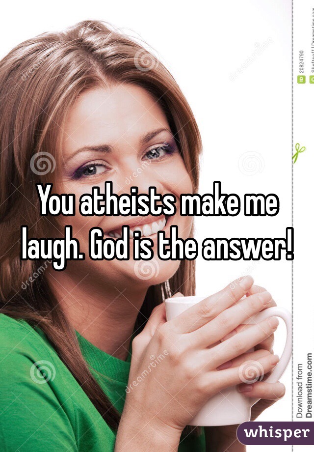You atheists make me laugh. God is the answer!