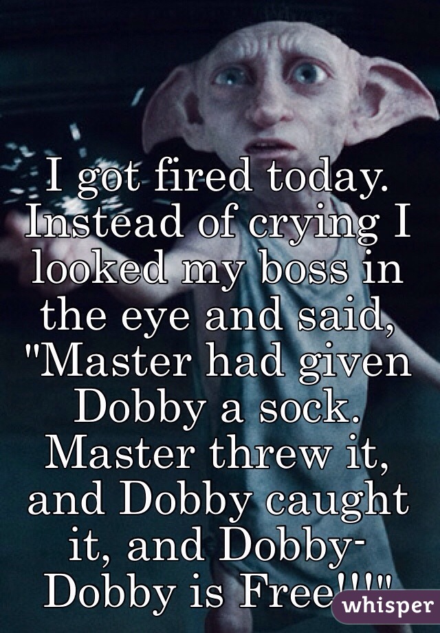 I got fired today. Instead of crying I looked my boss in the eye and said, "Master had given Dobby a sock. Master threw it, and Dobby caught it, and Dobby- Dobby is Free!!!"