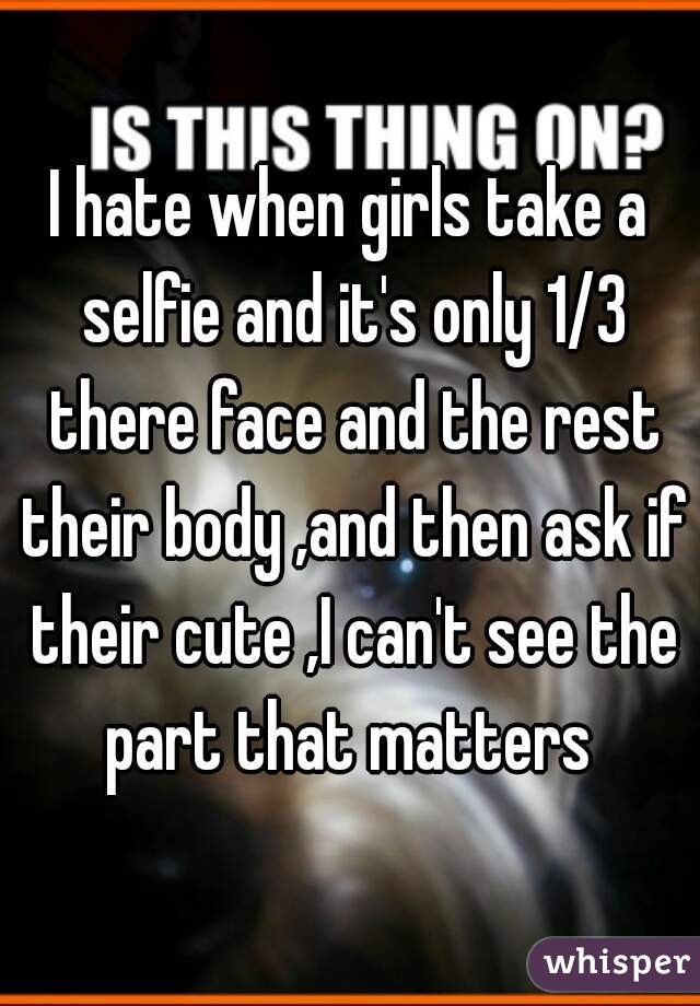 I hate when girls take a selfie and it's only 1/3 there face and the rest their body ,and then ask if their cute ,I can't see the part that matters 