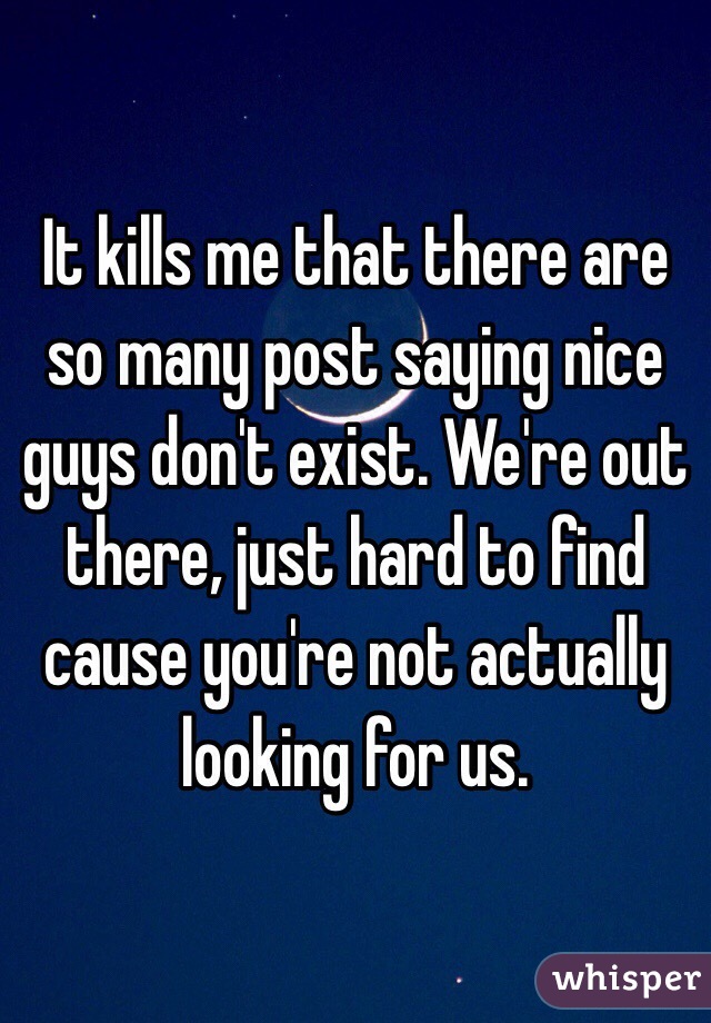 It kills me that there are so many post saying nice guys don't exist. We're out there, just hard to find cause you're not actually looking for us. 