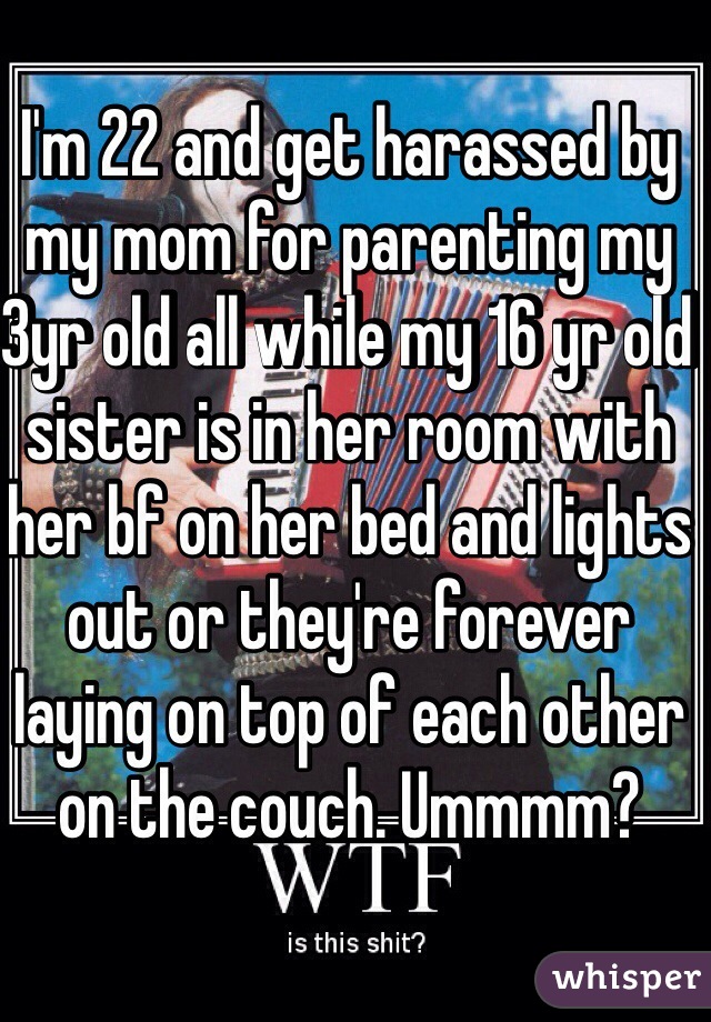 I'm 22 and get harassed by my mom for parenting my 3yr old all while my 16 yr old sister is in her room with her bf on her bed and lights out or they're forever laying on top of each other on the couch. Ummmm?