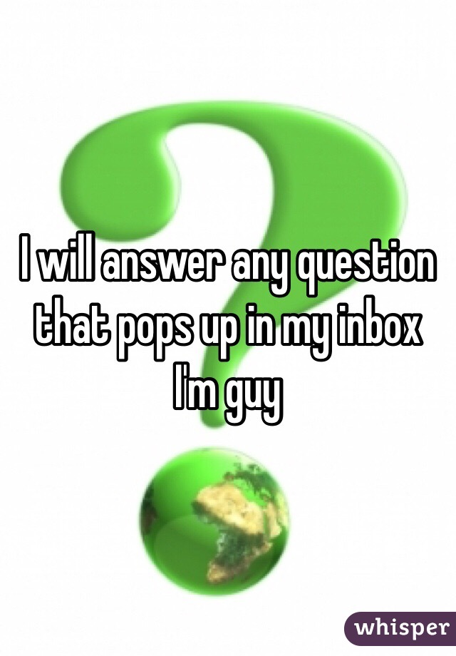 I will answer any question that pops up in my inbox I'm guy