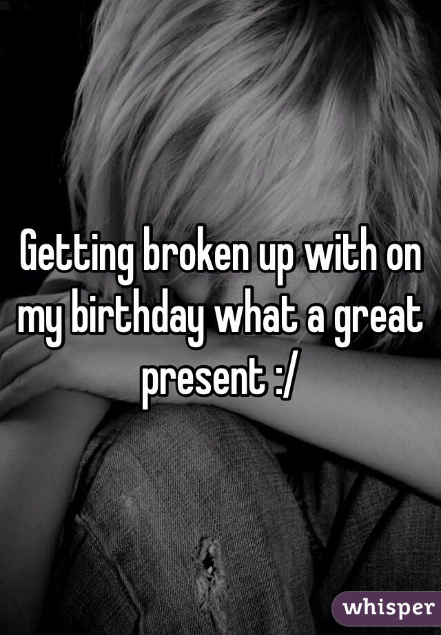 Getting broken up with on my birthday what a great present :/

