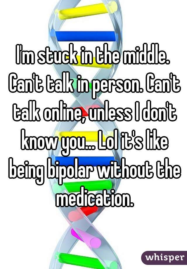 I'm stuck in the middle. Can't talk in person. Can't talk online, unless I don't know you... Lol it's like being bipolar without the medication.