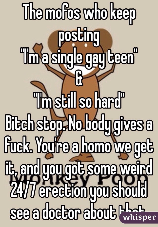 The mofos who keep posting 
"I'm a single gay teen" 
&
"I'm still so hard" 
Bitch stop. No body gives a fuck. You're a homo we get it, and you got some weird 24/7 erection you should see a doctor about that. 