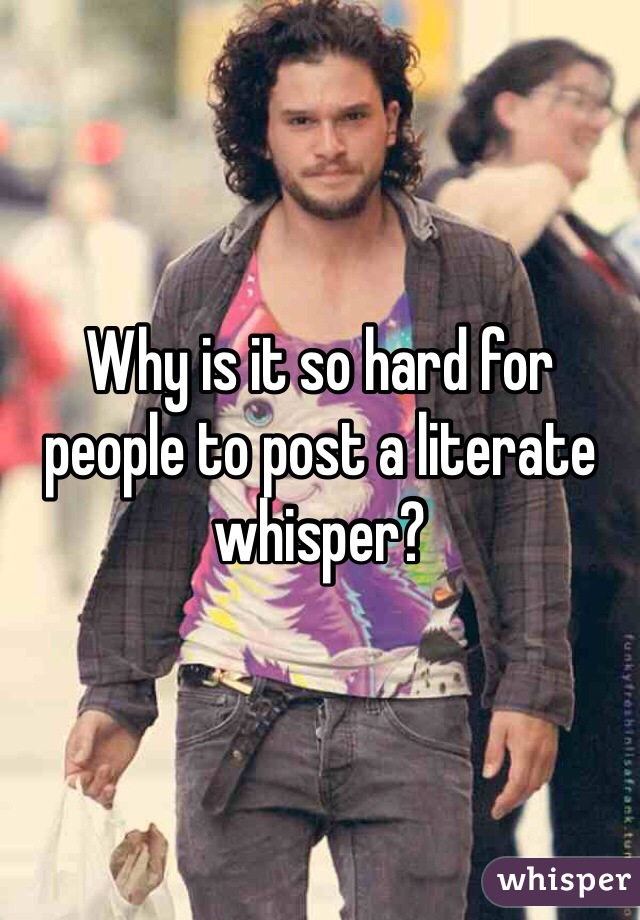 Why is it so hard for people to post a literate whisper?