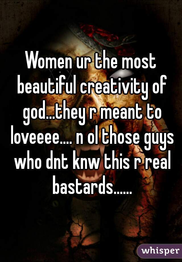 Women ur the most beautiful creativity of god...they r meant to loveeee.... n ol those guys who dnt knw this r real bastards......