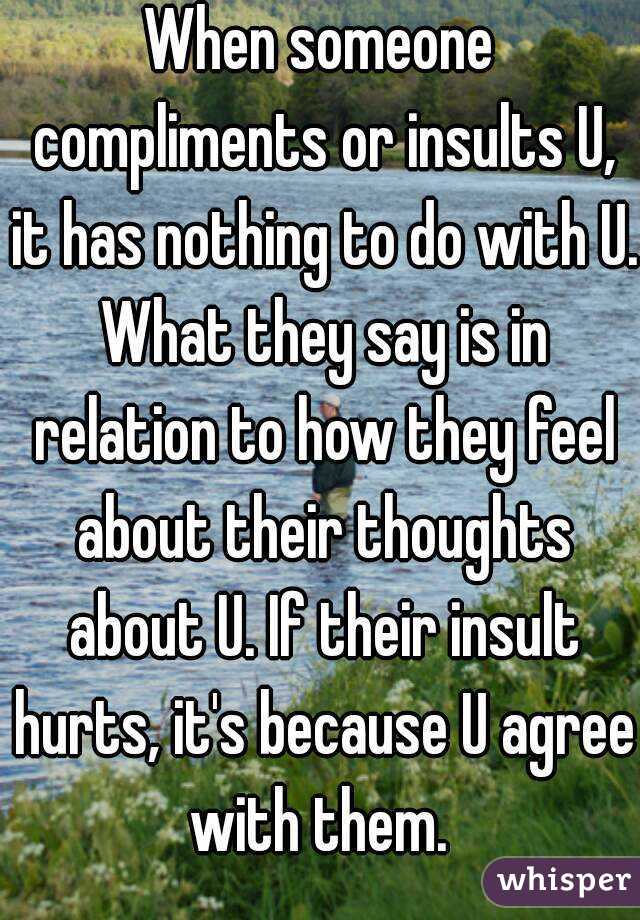 When someone compliments or insults U, it has nothing to do with U. What they say is in relation to how they feel about their thoughts about U. If their insult hurts, it's because U agree with them. 