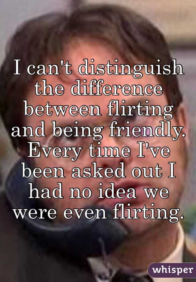 I can't distinguish the difference between flirting and being friendly. Every time I've been asked out I had no idea we were even flirting. 