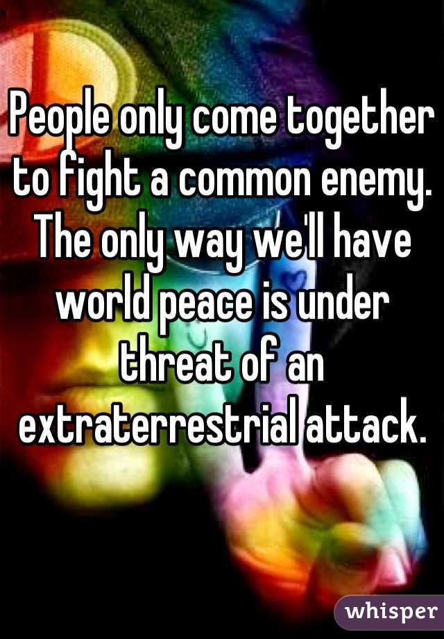 People only come together to fight a common enemy. The only way we'll have world peace is under threat of an extraterrestrial attack.