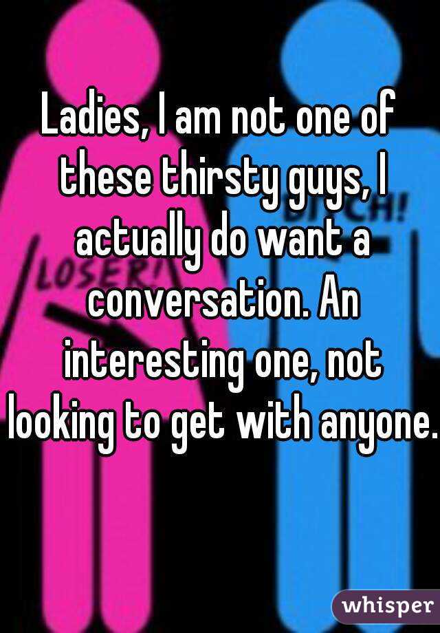 Ladies, I am not one of these thirsty guys, I actually do want a conversation. An interesting one, not looking to get with anyone. 