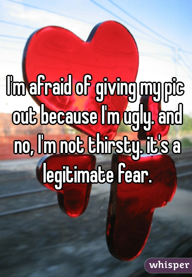 I'm afraid of giving my pic out because I'm ugly. and no, I'm not thirsty. it's a legitimate fear.