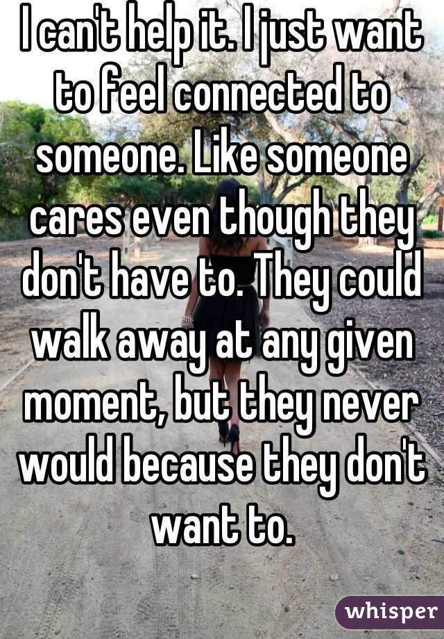 I can't help it. I just want to feel connected to someone. Like someone cares even though they don't have to. They could walk away at any given moment, but they never would because they don't want to.