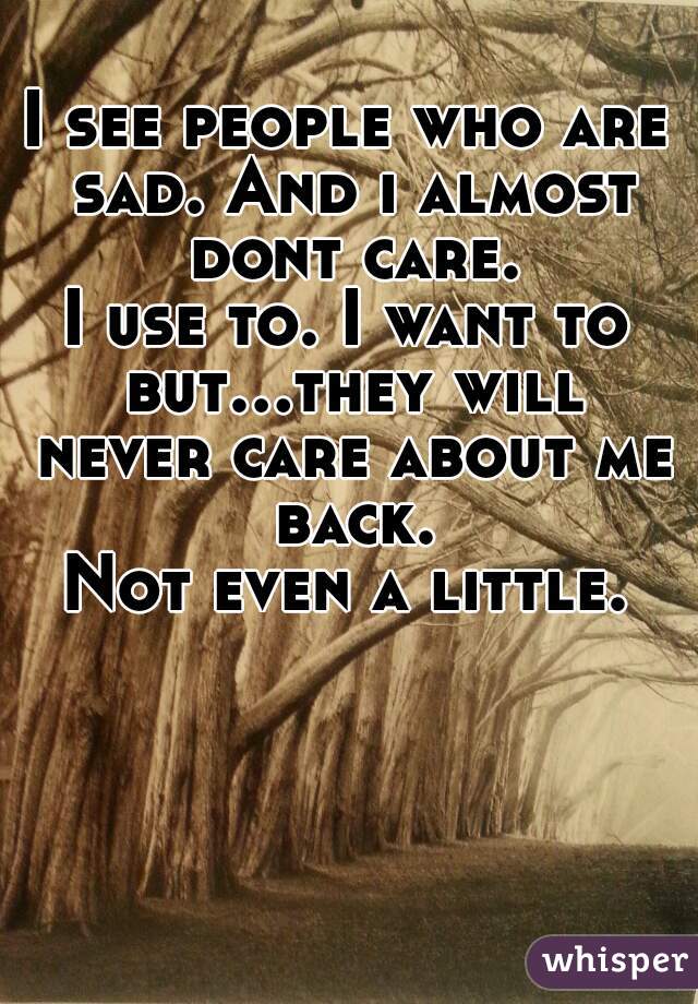 I see people who are sad. And i almost dont care.
I use to. I want to but...they will never care about me back.
Not even a little.