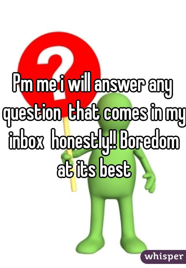 Pm me i will answer any question  that comes in my inbox  honestly!! Boredom at its best