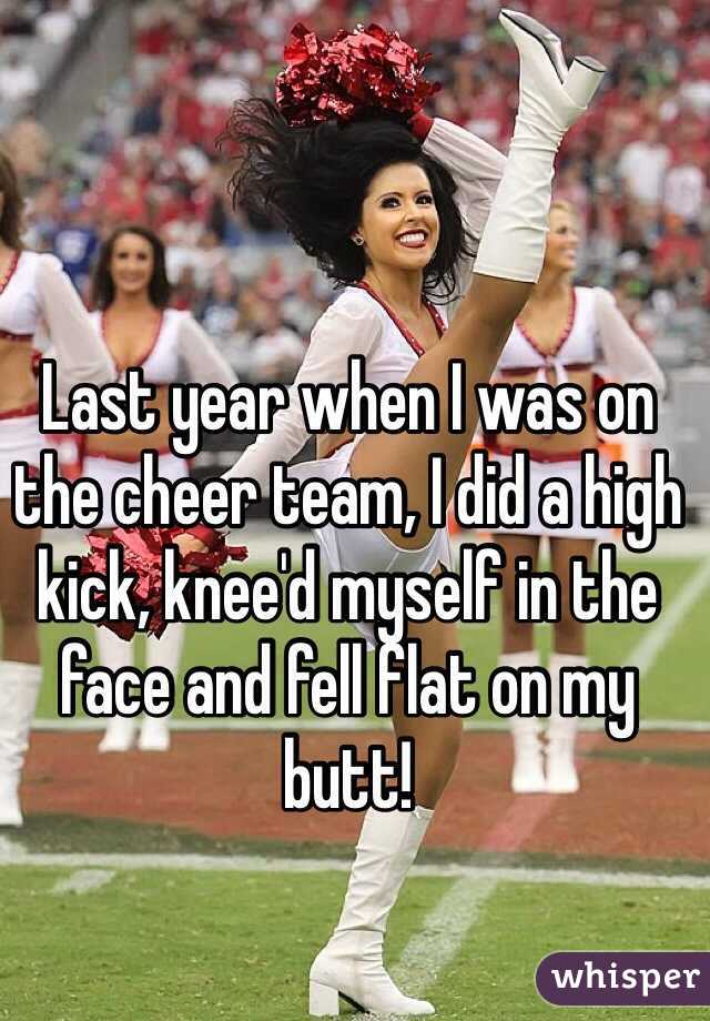 Last year when I was on the cheer team, I did a high kick, knee'd myself in the face and fell flat on my butt!
