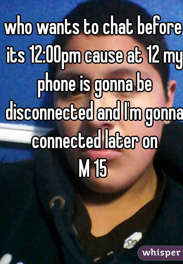 who wants to chat before its 12:00pm cause at 12 my phone is gonna be disconnected and I'm gonna connected later on
M 15