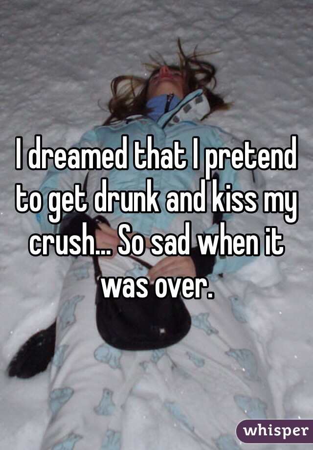 I dreamed that I pretend to get drunk and kiss my crush... So sad when it was over.