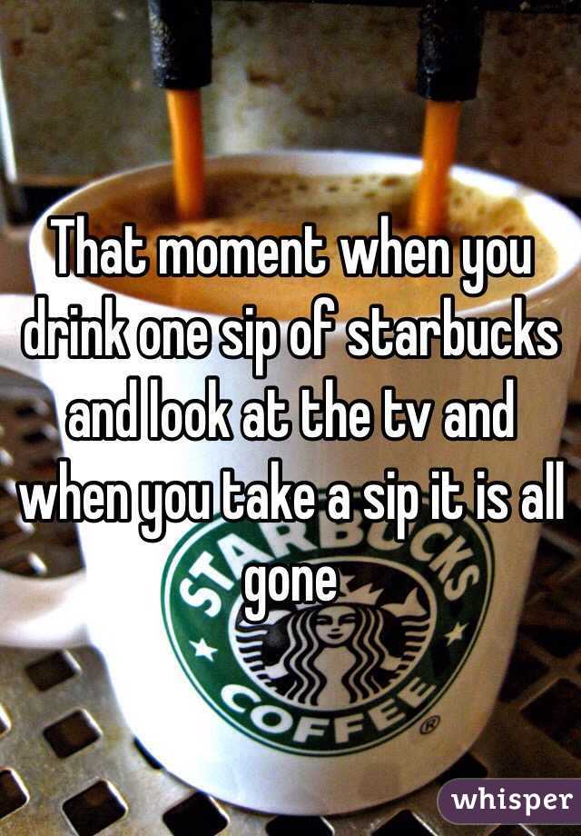 That moment when you drink one sip of starbucks and look at the tv and when you take a sip it is all gone 