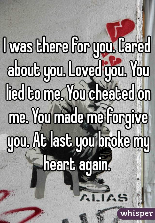 I was there for you. Cared about you. Loved you. You lied to me. You cheated on me. You made me forgive you. At last you broke my heart again. 