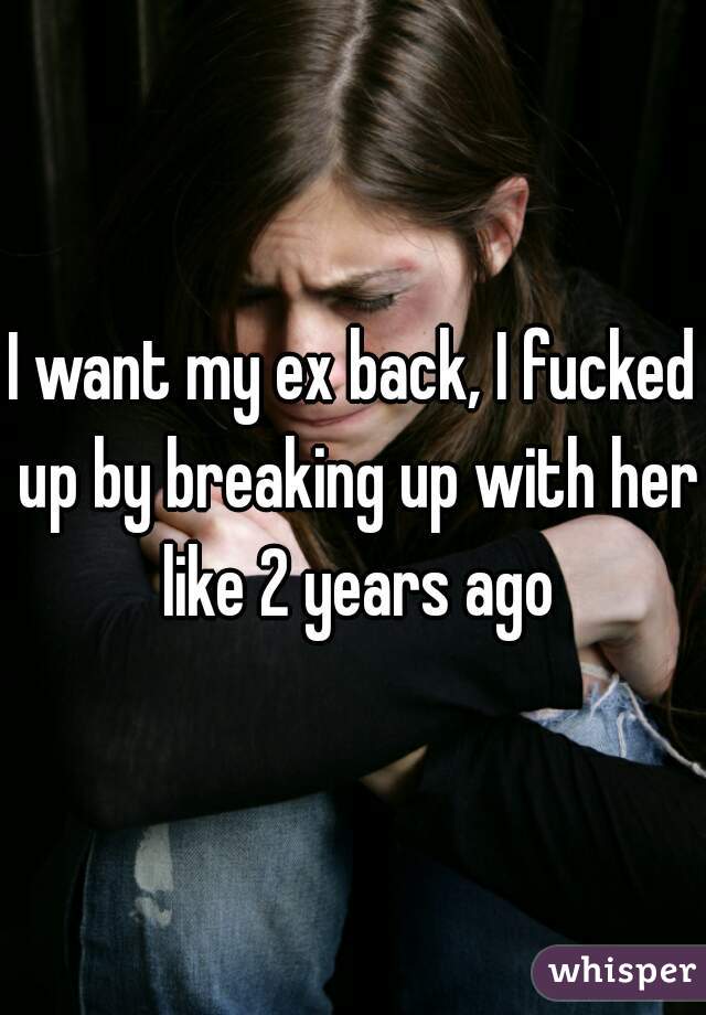 I want my ex back, I fucked up by breaking up with her like 2 years ago