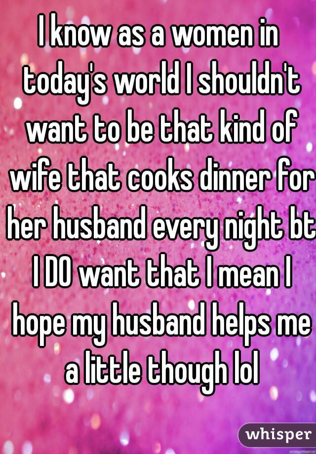 I know as a women in today's world I shouldn't want to be that kind of wife that cooks dinner for her husband every night bt I DO want that I mean I hope my husband helps me a little though lol