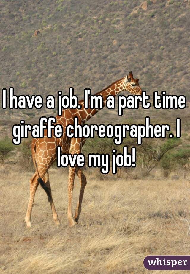 I have a job. I'm a part time giraffe choreographer. I love my job!