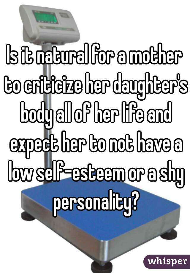 Is it natural for a mother to criticize her daughter's body all of her life and expect her to not have a low self-esteem or a shy personality?
