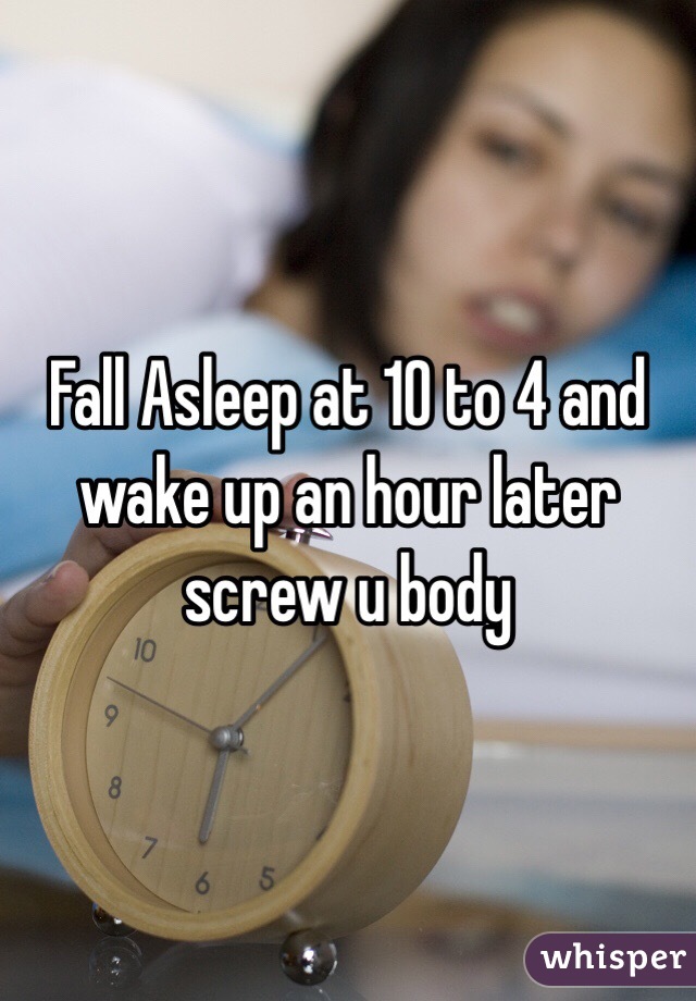 Fall Asleep at 10 to 4 and wake up an hour later screw u body 