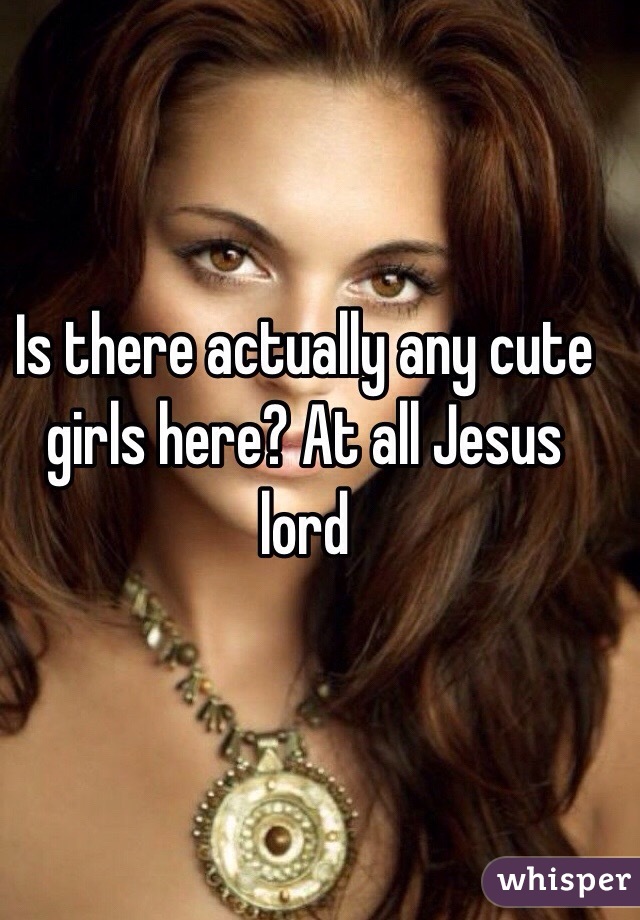 Is there actually any cute girls here? At all Jesus lord