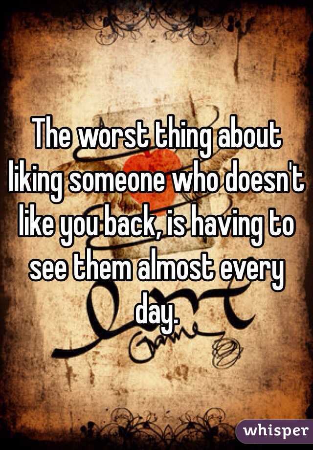 The worst thing about liking someone who doesn't like you back, is having to see them almost every day.
