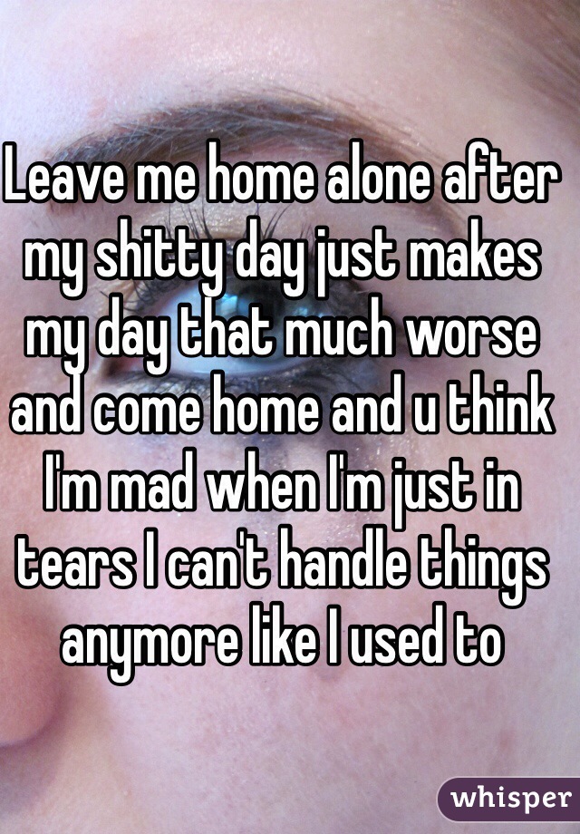 Leave me home alone after my shitty day just makes my day that much worse and come home and u think I'm mad when I'm just in tears I can't handle things anymore like I used to  