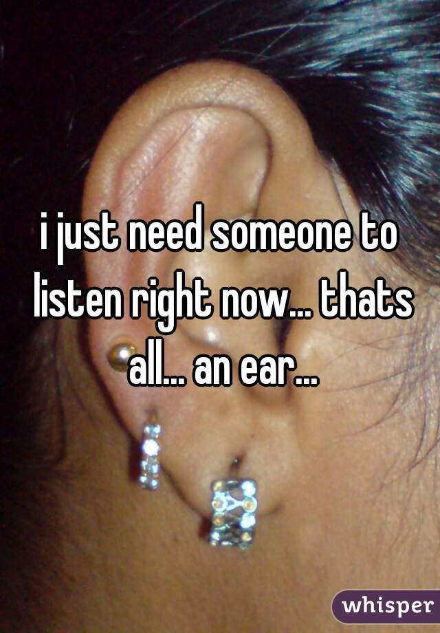 i just need someone to listen right now... thats all... an ear...