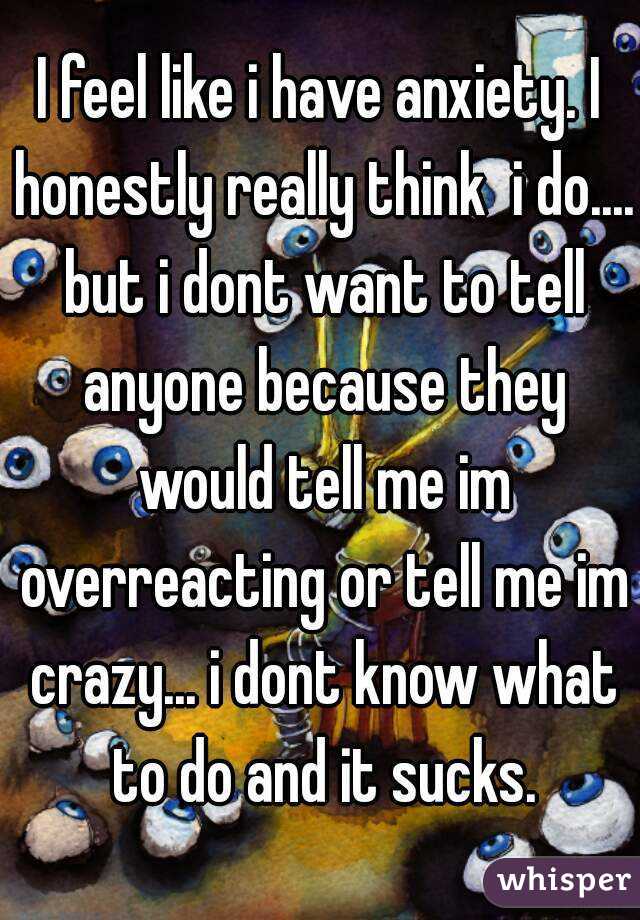 I feel like i have anxiety. I honestly really think  i do.... but i dont want to tell anyone because they would tell me im overreacting or tell me im crazy... i dont know what to do and it sucks.