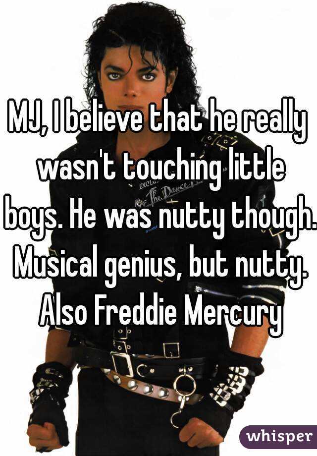 MJ, I believe that he really wasn't touching little boys. He was nutty though. Musical genius, but nutty. Also Freddie Mercury