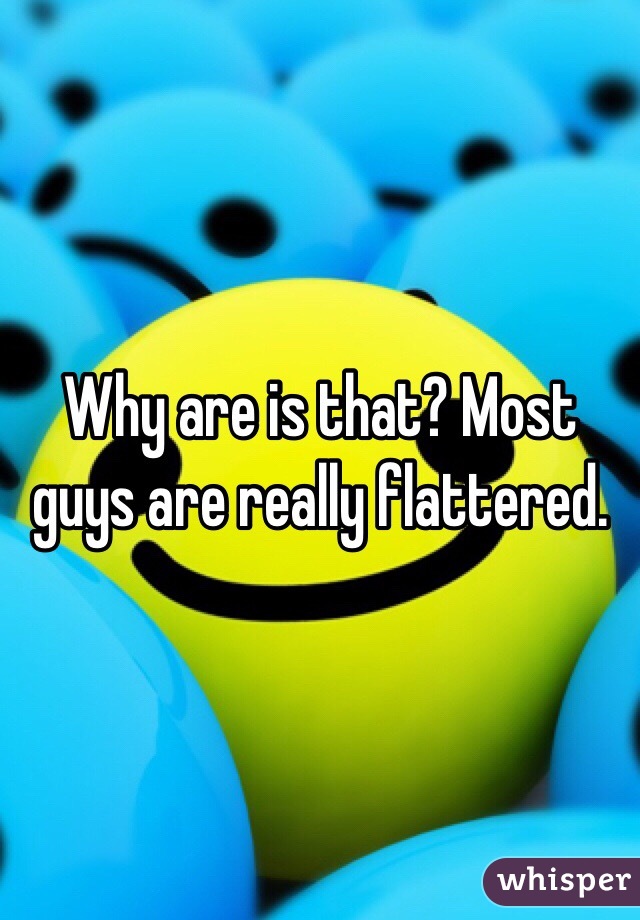 Why are is that? Most guys are really flattered.