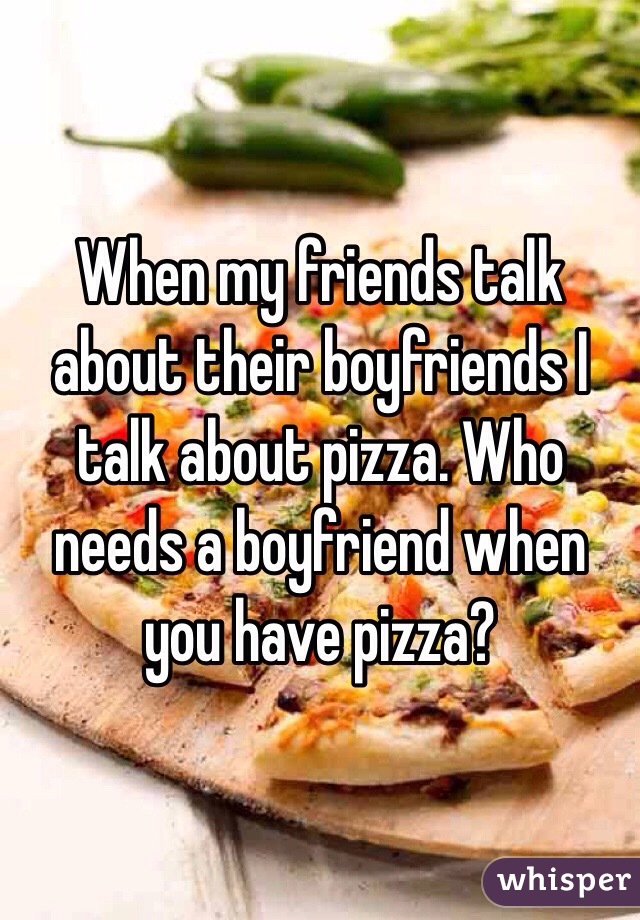 When my friends talk about their boyfriends I talk about pizza. Who needs a boyfriend when you have pizza? 