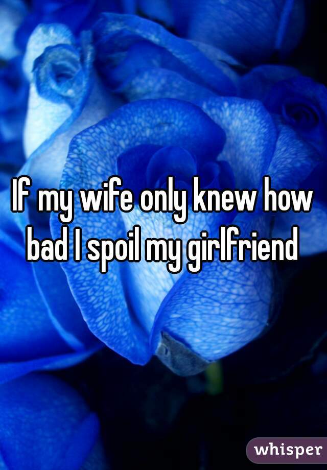 If my wife only knew how bad I spoil my girlfriend 