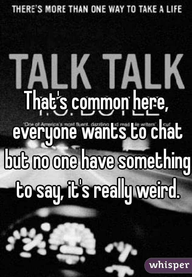 That's common here, everyone wants to chat but no one have something to say, it's really weird.
