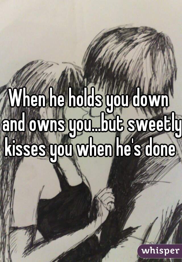 When he holds you down  and owns you...but sweetly kisses you when he's done 
