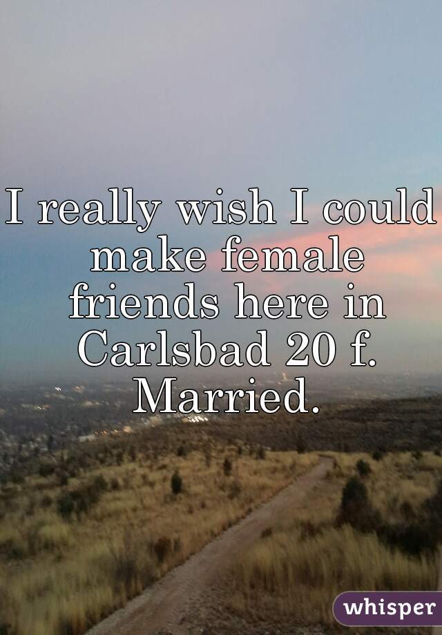 I really wish I could make female friends here in Carlsbad 20 f. Married.